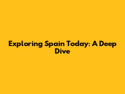 Exploring Spain Today: A Deep Dive