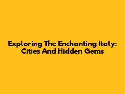 Exploring The Enchanting Italy: Cities And Hidden Gems