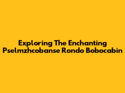 Exploring The Enchanting Pselmzhcobanse Rondo Bobocabin