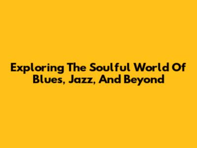 Exploring The Soulful World Of Blues, Jazz, And Beyond