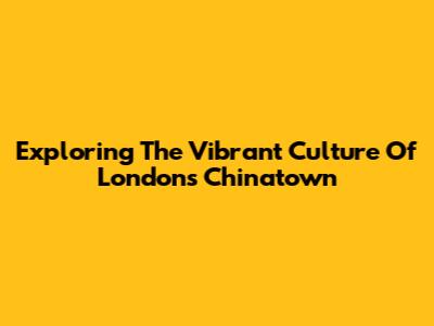 Exploring The Vibrant Culture Of London's Chinatown