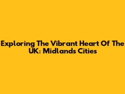 Exploring The Vibrant Heart Of The UK: Midlands Cities