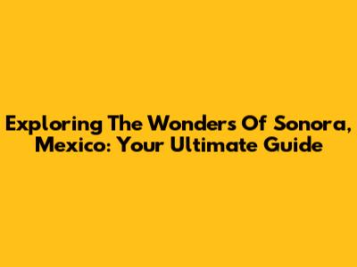 Exploring The Wonders Of Sonora, Mexico: Your Ultimate Guide