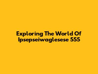 Exploring The World Of Ipsepseiwaglesese 555