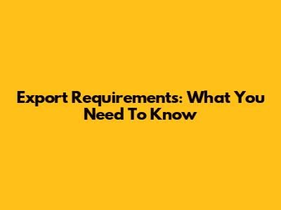 Export Requirements: What You Need To Know