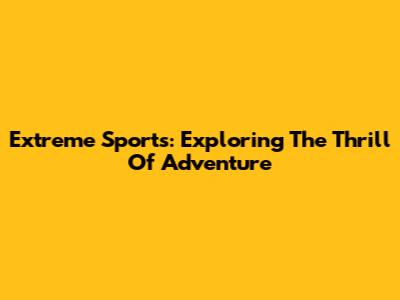 Extreme Sports: Exploring The Thrill Of Adventure