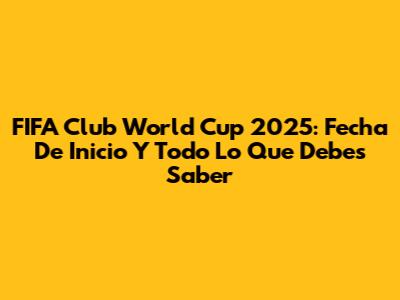 FIFA Club World Cup 2025: Fecha De Inicio Y Todo Lo Que Debes Saber