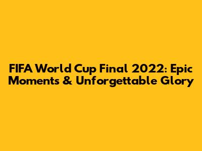FIFA World Cup Final 2022: Epic Moments & Unforgettable Glory