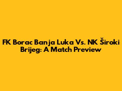 FK Borac Banja Luka Vs. NK Široki Brijeg: A Match Preview