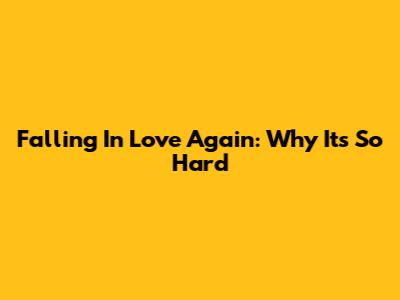 Falling In Love Again: Why It's So Hard