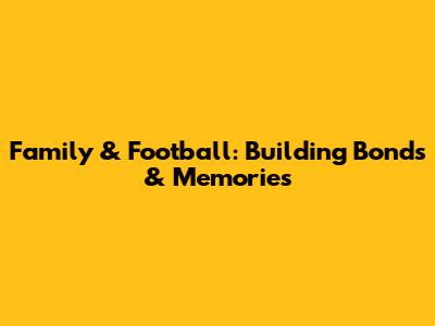 Family & Football: Building Bonds & Memories
