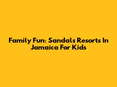 Family Fun: Sandals Resorts In Jamaica For Kids