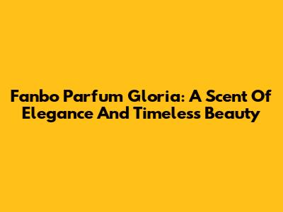 Fanbo Parfum Gloria: A Scent Of Elegance And Timeless Beauty