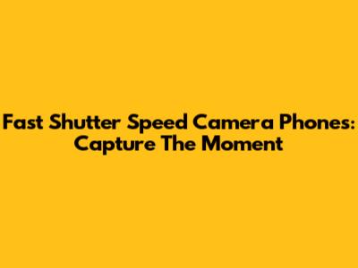 Fast Shutter Speed Camera Phones: Capture The Moment
