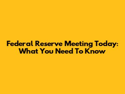 Federal Reserve Meeting Today: What You Need To Know