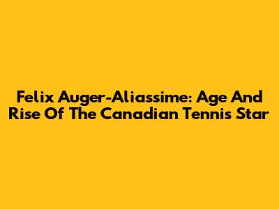Felix Auger-Aliassime: Age And Rise Of The Canadian Tennis Star