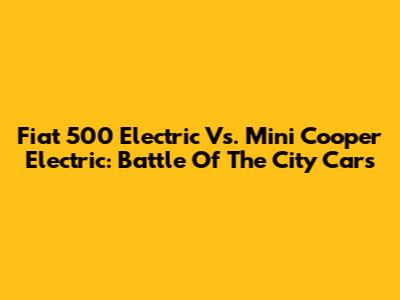 Fiat 500 Electric Vs. Mini Cooper Electric: Battle Of The City Cars