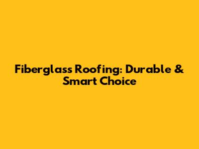 Fiberglass Roofing: Durable & Smart Choice
