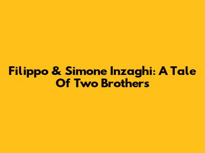 Filippo & Simone Inzaghi: A Tale Of Two Brothers