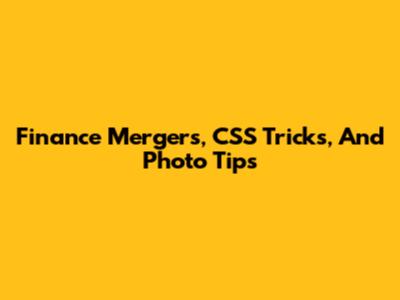 Finance Mergers, CSS Tricks, And Photo Tips