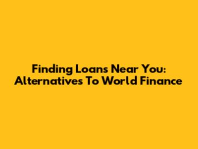 Finding Loans Near You: Alternatives To World Finance