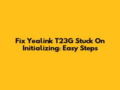 Fix Yealink T23G Stuck On Initializing: Easy Steps