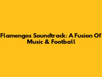 Flamengo's Soundtrack: A Fusion Of Music & Football