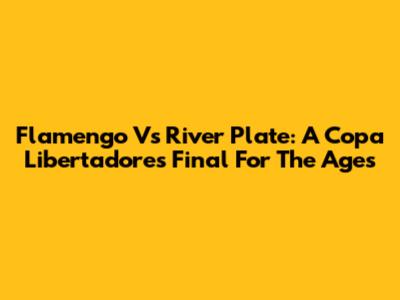 Flamengo Vs River Plate: A Copa Libertadores Final For The Ages