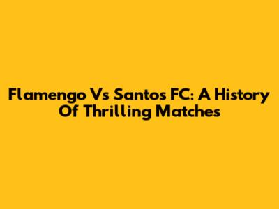 Flamengo Vs Santos FC: A History Of Thrilling Matches