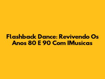 Flashback Dance: Revivendo Os Anos 80 E 90 Com IMusicas