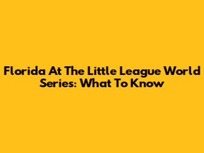 Florida At The Little League World Series: What To Know