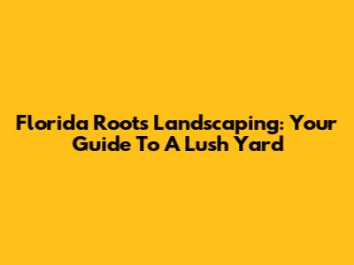 Florida Roots Landscaping: Your Guide To A Lush Yard