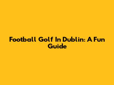 Football Golf In Dublin: A Fun Guide