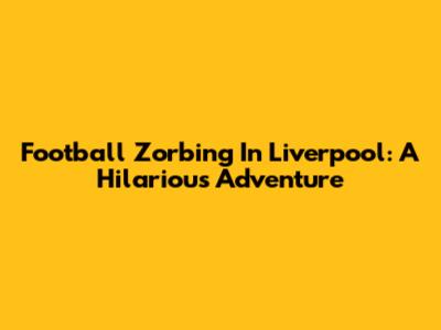 Football Zorbing In Liverpool: A Hilarious Adventure