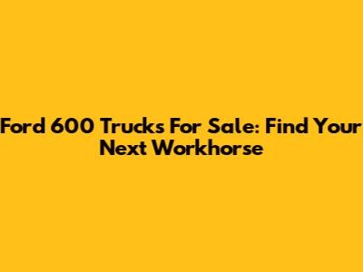 Ford 600 Trucks For Sale: Find Your Next Workhorse