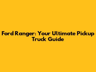 Ford Ranger: Your Ultimate Pickup Truck Guide