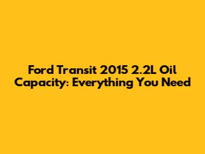 Ford Transit 2015 2.2L Oil Capacity: Everything You Need
