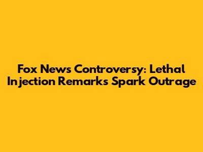 Fox News Controversy: Lethal Injection Remarks Spark Outrage