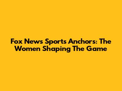 Fox News Sports Anchors: The Women Shaping The Game