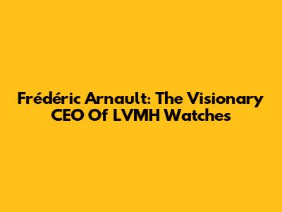 Frédéric Arnault: The Visionary CEO Of LVMH Watches