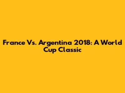 France Vs. Argentina 2018: A World Cup Classic