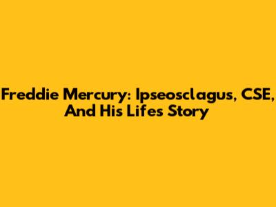 Freddie Mercury: Ipseosclagus, CSE, And His Life's Story