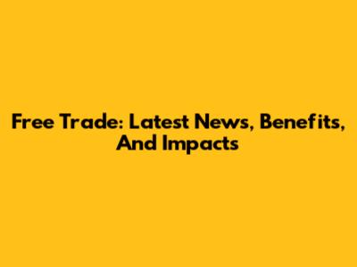 Free Trade: Latest News, Benefits, And Impacts