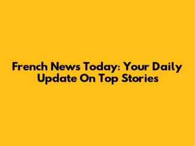 French News Today: Your Daily Update On Top Stories