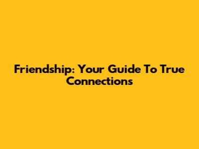 Friendship: Your Guide To True Connections