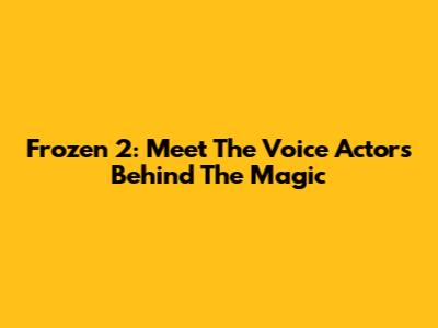 Frozen 2: Meet The Voice Actors Behind The Magic