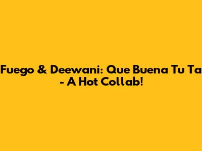 Fuego & Deewani: Que Buena Tu Ta - A Hot Collab!