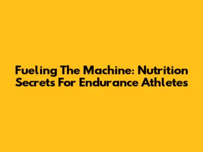 Fueling The Machine: Nutrition Secrets For Endurance Athletes