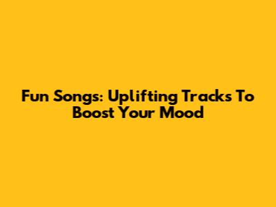 Fun Songs: Uplifting Tracks To Boost Your Mood