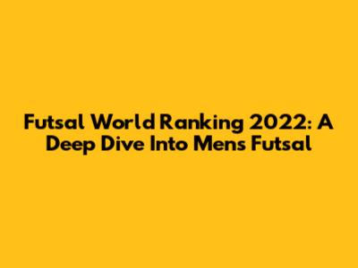 Futsal World Ranking 2022: A Deep Dive Into Men's Futsal